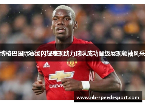 博格巴国际赛场闪耀表现助力球队成功晋级展现领袖风采