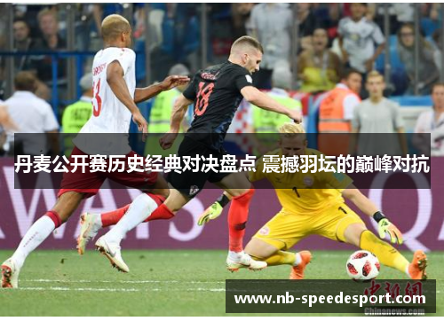 丹麦公开赛历史经典对决盘点 震撼羽坛的巅峰对抗