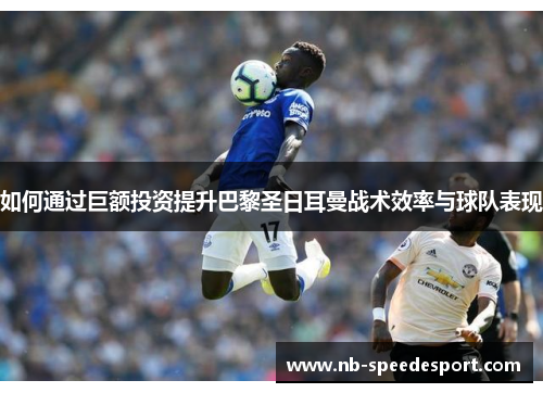 如何通过巨额投资提升巴黎圣日耳曼战术效率与球队表现