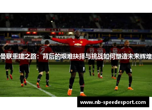 曼联重建之路：背后的艰难抉择与挑战如何塑造未来辉煌