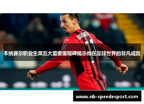 本纳赛尔职业生涯五大重要里程碑揭示他在足球世界的非凡成就