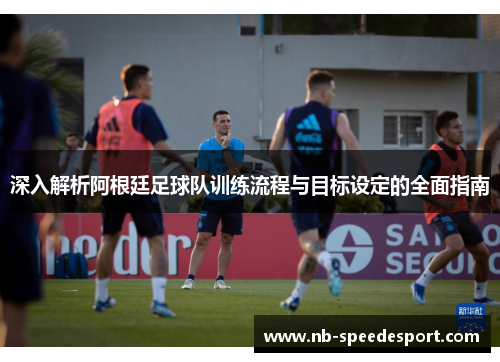 深入解析阿根廷足球队训练流程与目标设定的全面指南