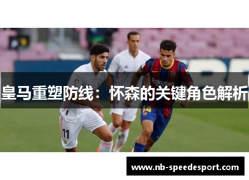 皇马重塑防线：怀森的关键角色解析