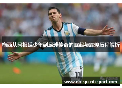 梅西从阿根廷少年到足球传奇的崛起与辉煌历程解析