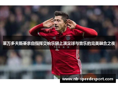 莱万多夫斯基亲自指挥交响乐团上演足球与音乐的完美融合之夜