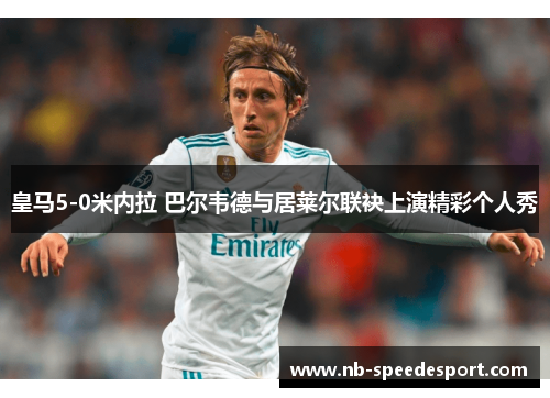 皇马5-0米内拉 巴尔韦德与居莱尔联袂上演精彩个人秀
