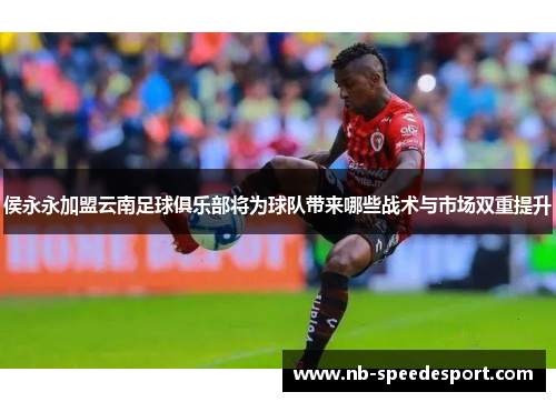 侯永永加盟云南足球俱乐部将为球队带来哪些战术与市场双重提升