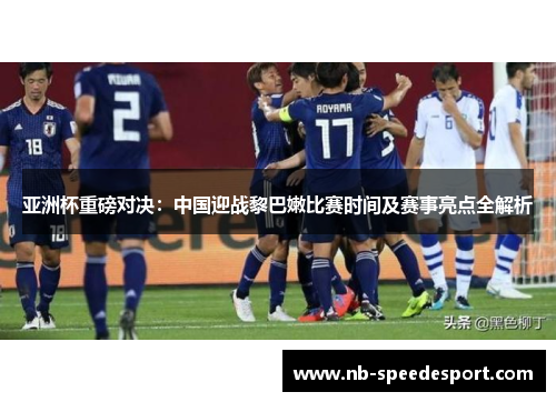 亚洲杯重磅对决：中国迎战黎巴嫩比赛时间及赛事亮点全解析