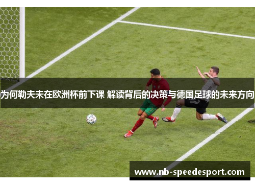 为何勒夫未在欧洲杯前下课 解读背后的决策与德国足球的未来方向