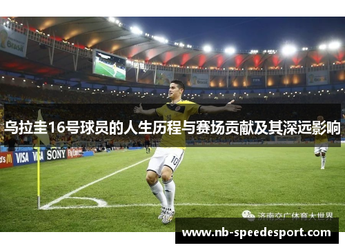 乌拉圭16号球员的人生历程与赛场贡献及其深远影响