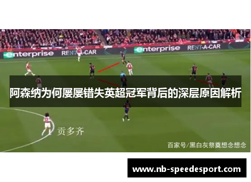 阿森纳为何屡屡错失英超冠军背后的深层原因解析