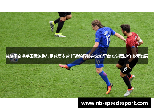 莫德里奇携手国际象棋与足球夏令营 打造跨界体育交流平台 促进青少年多元发展
