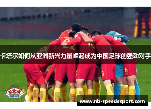 卡塔尔如何从亚洲新兴力量崛起成为中国足球的强劲对手 卡塔尔如何从亚洲新兴力量崛起成为中国足球的强劲对手
