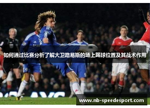 如何通过比赛分析了解大卫路易斯的场上踢球位置及其战术作用 如何通过比赛分析了解大卫路易斯的场上踢球位置及其战术作用