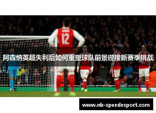 阿森纳英超失利后如何重塑球队前景迎接新赛季挑战 阿森纳英超失利后如何重塑球队前景迎接新赛季挑战