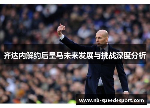 齐达内解约后皇马未来发展与挑战深度分析